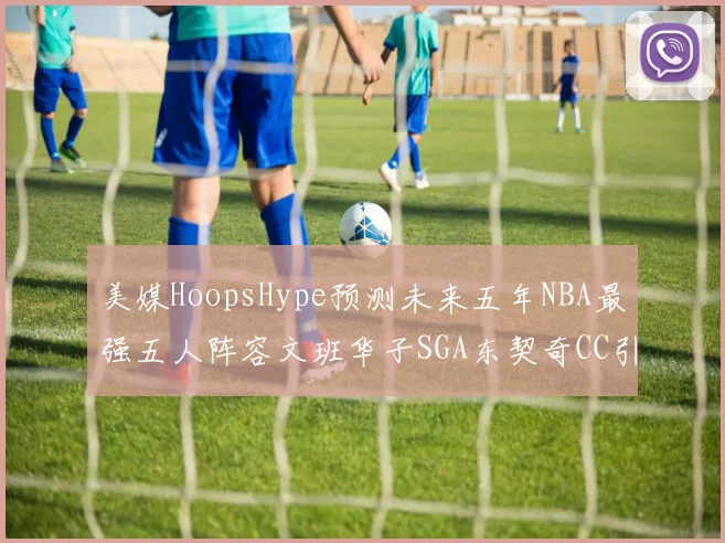 美媒HoopsHype预测未来五年NBA最强五人阵容文班华子SGA东契奇CC引发热议