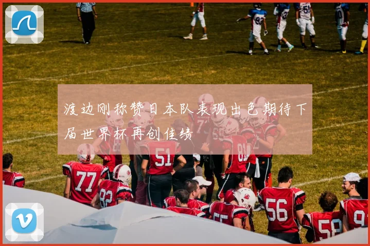渡边刚称赞日本队表现出色期待下届世界杯再创佳绩