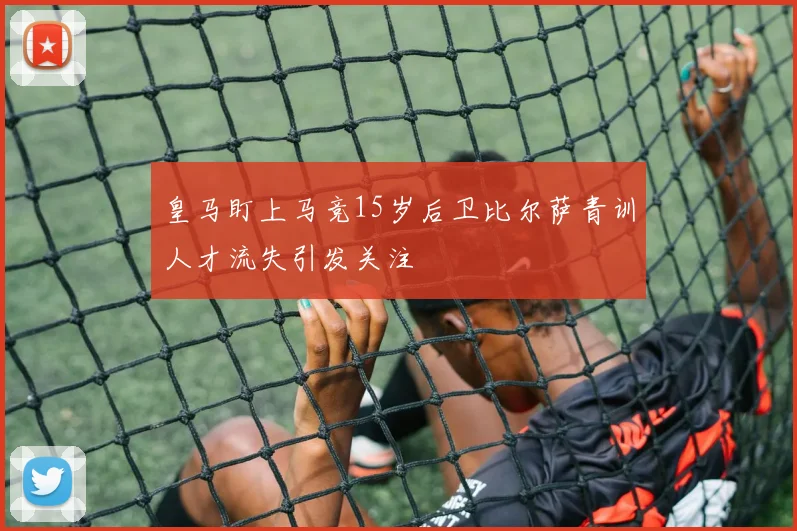 皇马盯上马竞15岁后卫比尔萨青训人才流失引发关注