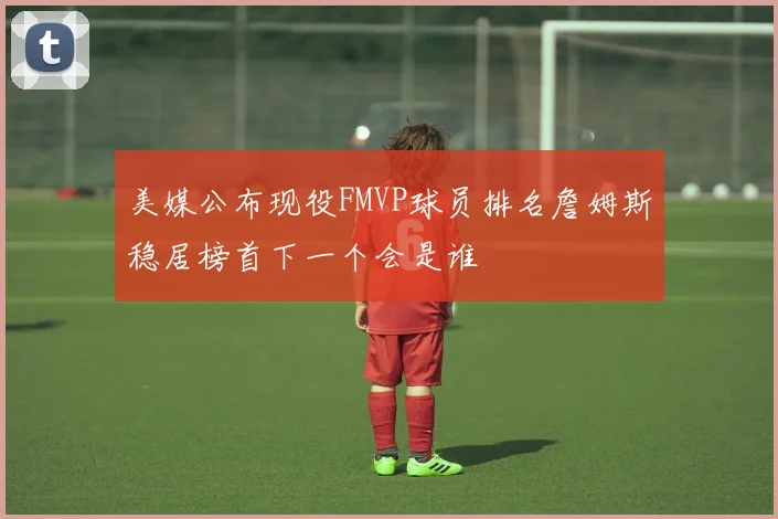 美媒公布现役FMVP球员排名詹姆斯稳居榜首下一个会是谁