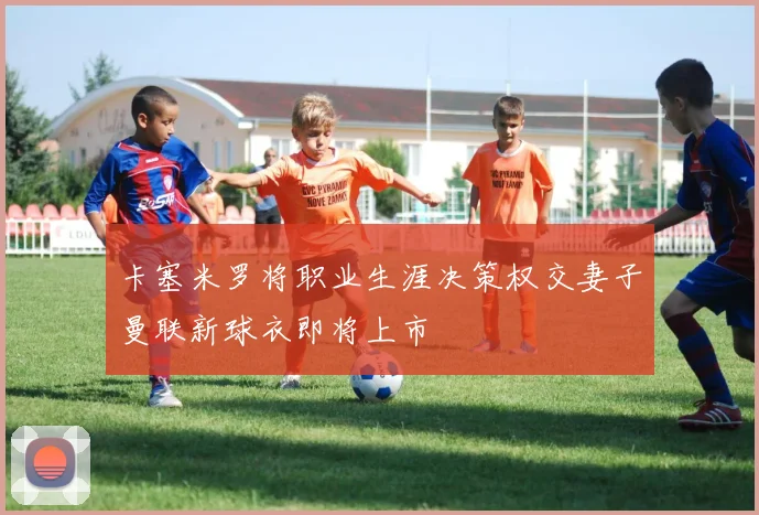 卡塞米罗将职业生涯决策权交妻子曼联新球衣即将上市