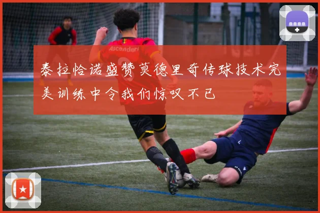 泰拉恰诺盛赞莫德里奇传球技术完美训练中令我们惊叹不已
