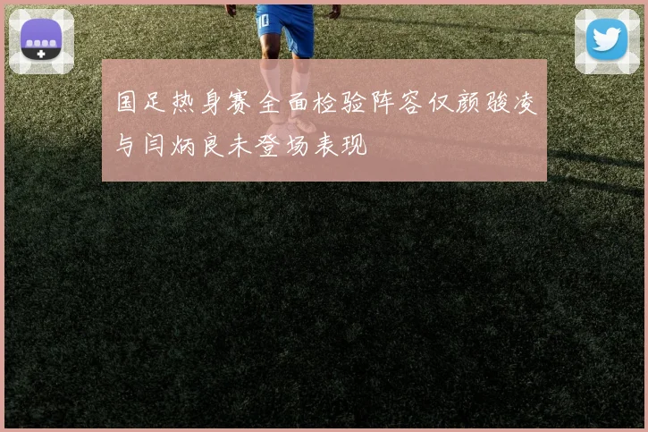 国足热身赛全面检验阵容仅颜骏凌与闫炳良未登场表现