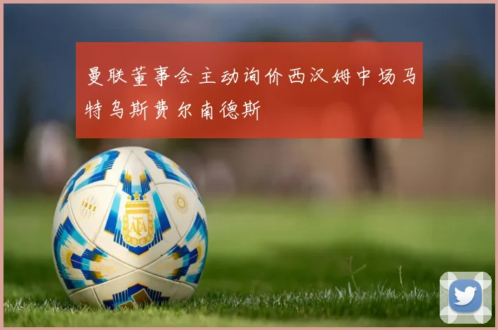 曼联董事会主动询价西汉姆中场马特乌斯费尔南德斯