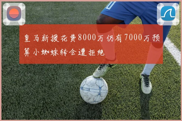 皇马新援花费8000万仍有7000万预算小蜘蛛转会遭拒绝