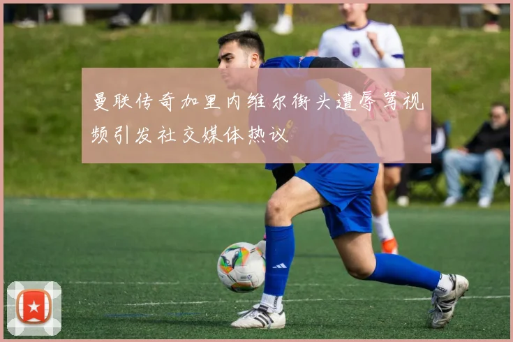 曼联传奇加里内维尔街头遭辱骂视频引发社交媒体热议
