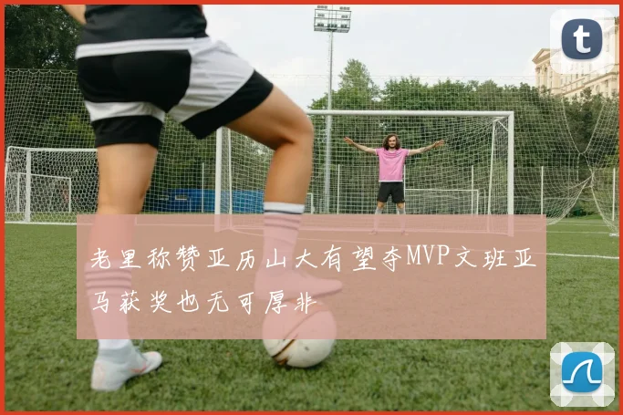 老里称赞亚历山大有望夺MVP文班亚马获奖也无可厚非