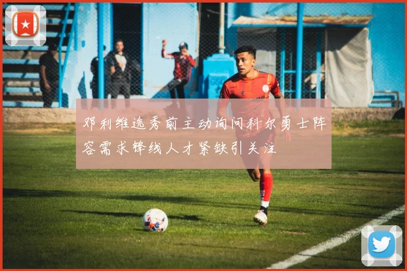 邓利维选秀前主动询问科尔勇士阵容需求锋线人才紧缺引关注
