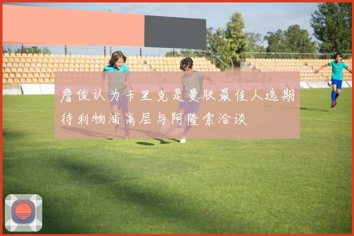 詹俊认为卡里克是曼联最佳人选期待利物浦高层与阿隆索洽谈