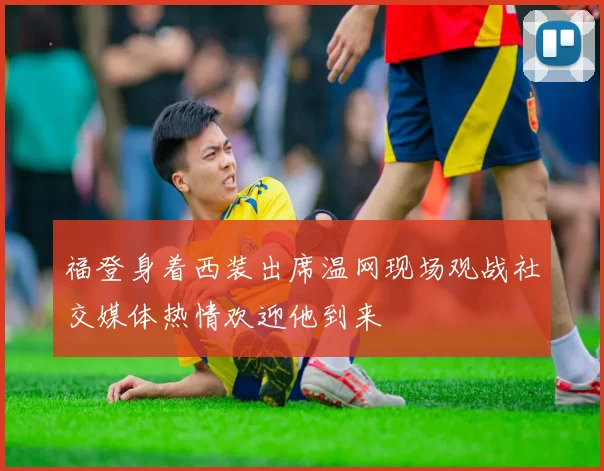 福登身着西装出席温网现场观战社交媒体热情欢迎他到来