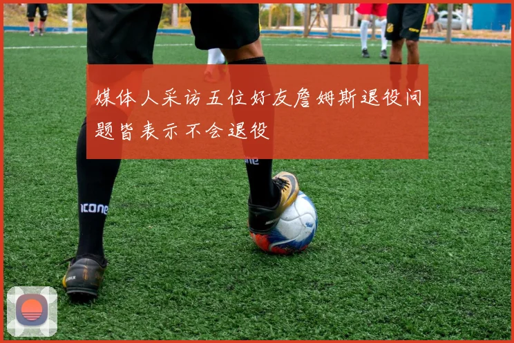 媒体人采访五位好友詹姆斯退役问题皆表示不会退役