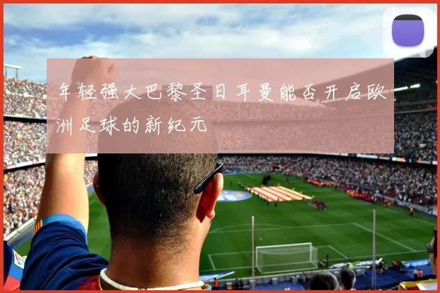 年轻强大巴黎圣日耳曼能否开启欧洲足球的新纪元