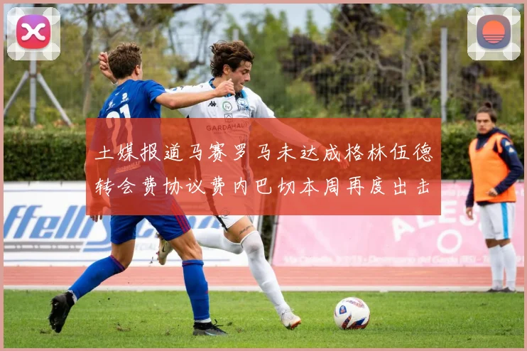 土媒报道马赛罗马未达成格林伍德转会费协议费内巴切本周再度出击