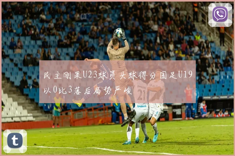 民主刚果U23球员头球得分国足U19以0比3落后局势严峻