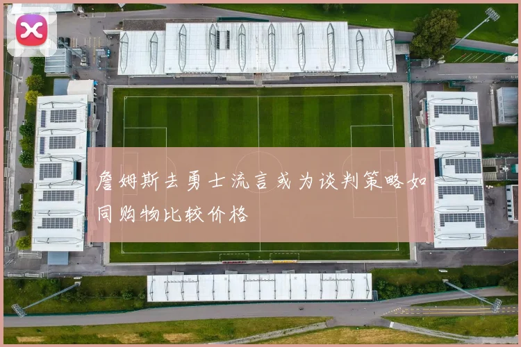 詹姆斯去勇士流言或为谈判策略如同购物比较价格
