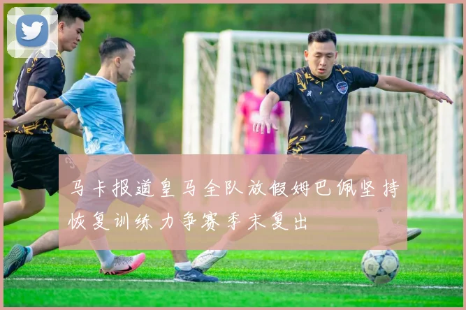 马卡报道皇马全队放假姆巴佩坚持恢复训练力争赛季末复出
