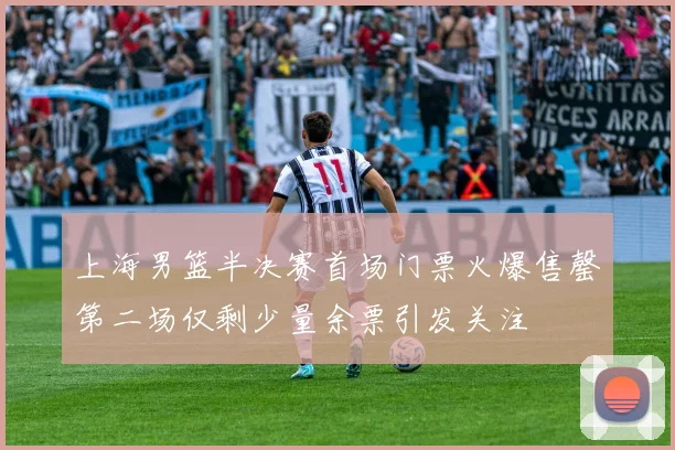 上海男篮半决赛首场门票火爆售罄第二场仅剩少量余票引发关注