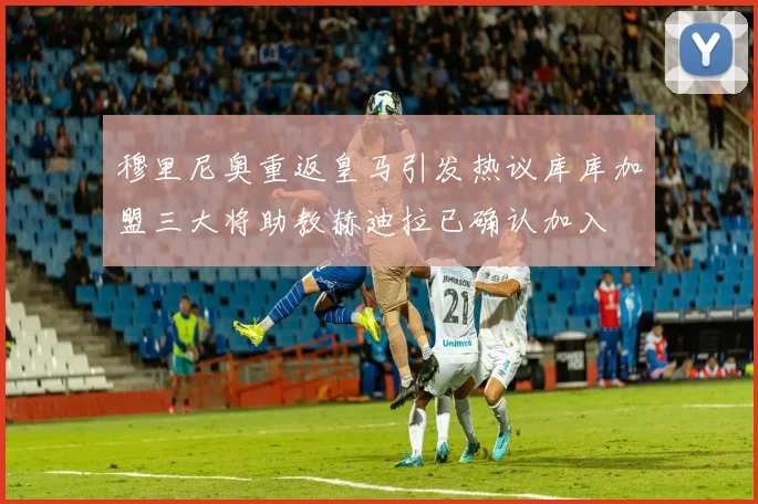 穆里尼奥重返皇马引发热议库库加盟三大将助教赫迪拉已确认加入