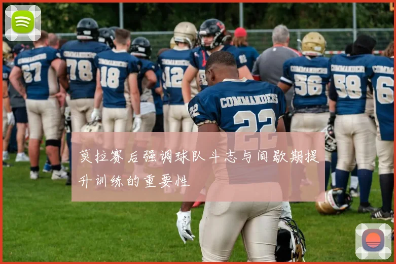 莫拉赛后强调球队斗志与间歇期提升训练的重要性