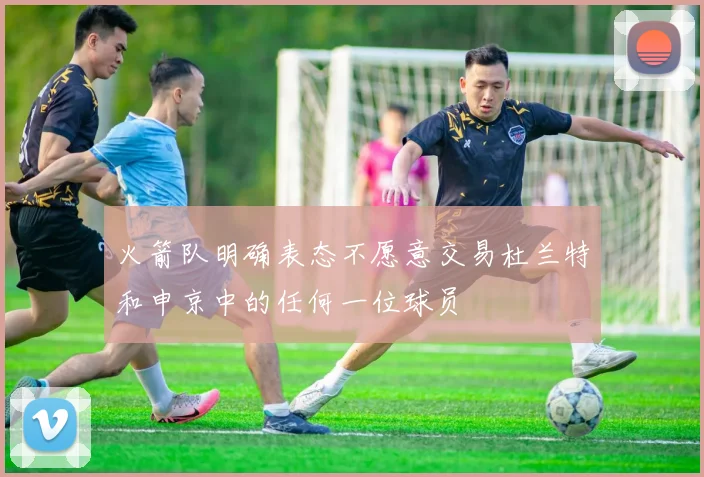 火箭队明确表态不愿意交易杜兰特和申京中的任何一位球员