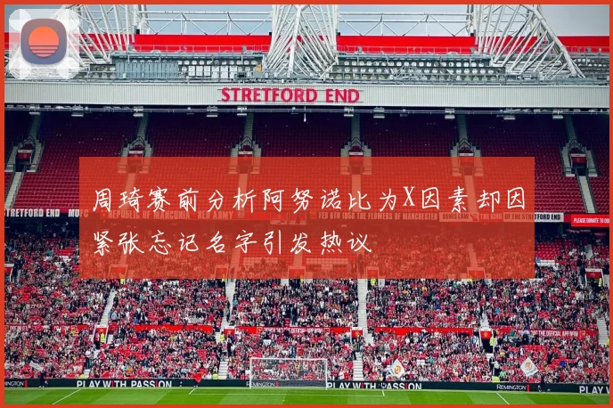 周琦赛前分析阿努诺比为X因素却因紧张忘记名字引发热议