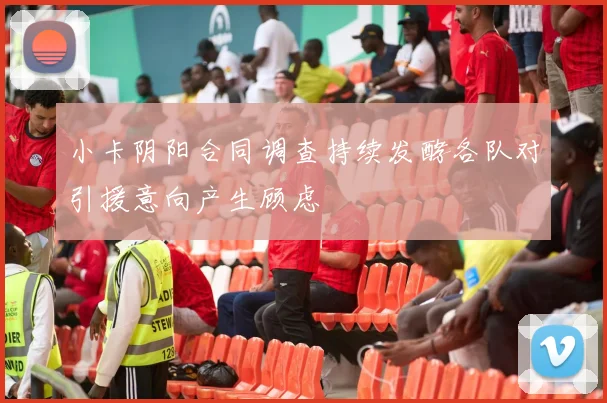小卡阴阳合同调查持续发酵各队对引援意向产生顾虑