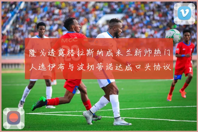 隆戈透露格拉斯纳成米兰新帅热门人选伊布与波切蒂诺达成口头协议