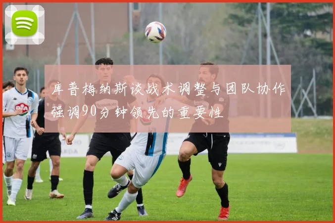 库普梅纳斯谈战术调整与团队协作强调90分钟领先的重要性